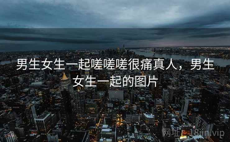 男生女生一起嗟嗟嗟很痛真人，男生女生一起的图片