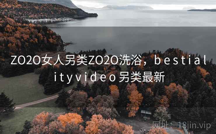 ZO2O女人另类ZO2O洗浴，b e s t i a l i t y v i d e o 另类最新