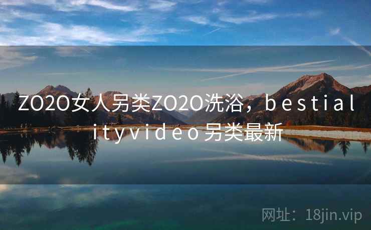 ZO2O女人另类ZO2O洗浴,b e s t i a l i t y v i d e o 另类最新 ZO2O女人另类ZO2O洗浴,b e s t i a l i t y v i d e o 另类最新