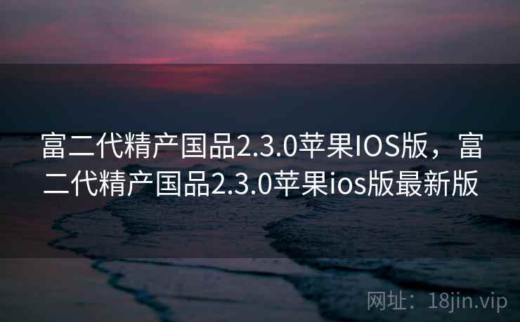 富二代精产国品2.3.0苹果IOS版，富二代精产国品2.3.0苹果ios版最新版