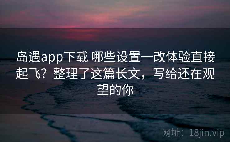 岛遇app下载 哪些设置一改体验直接起飞？整理了这篇长文，写给还在观望的你