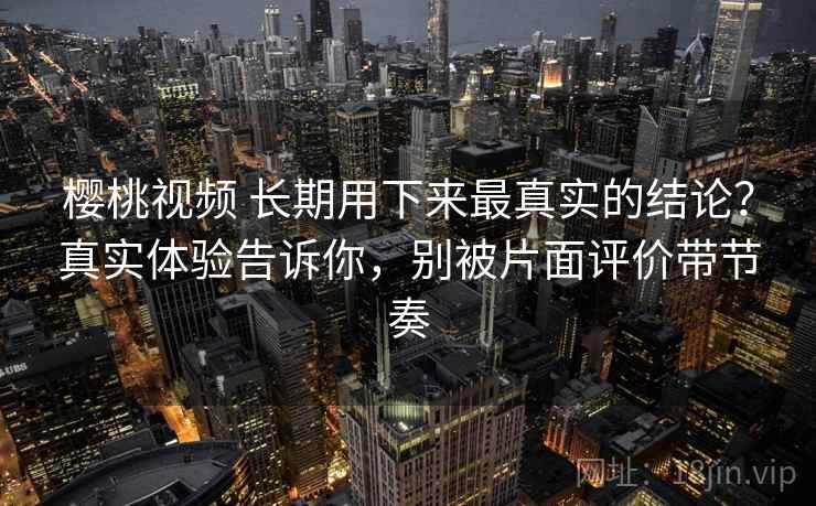 樱桃视频 长期用下来最真实的结论？真实体验告诉你，别被片面评价带节奏