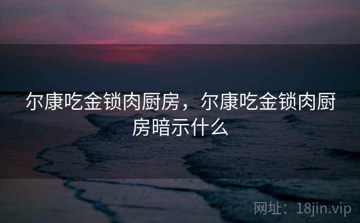 尔康吃金锁肉厨房，尔康吃金锁肉厨房暗示什么
