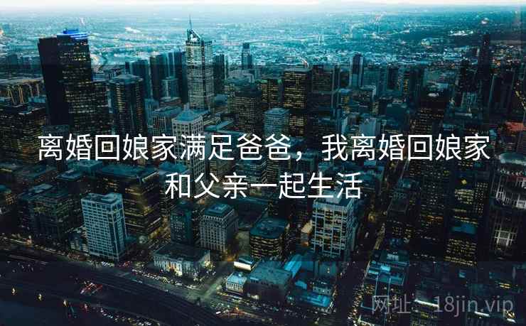 离婚回娘家满足爸爸，我离婚回娘家和父亲一起生活