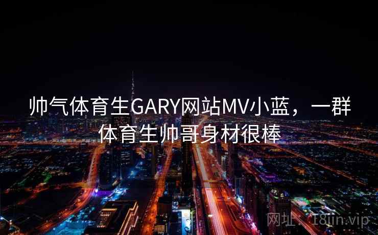 帅气体育生GARY网站MV小蓝，一群体育生帅哥身材很棒
