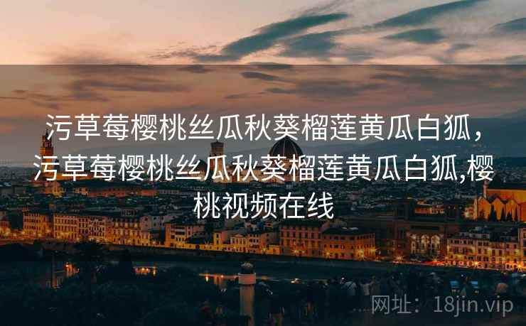 污草莓樱桃丝瓜秋葵榴莲黄瓜白狐，污草莓樱桃丝瓜秋葵榴莲黄瓜白狐,樱桃视频在线