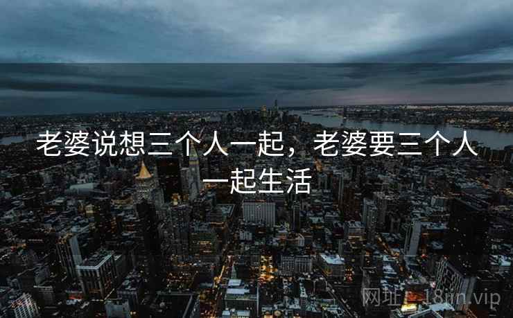 老婆说想三个人一起，老婆要三个人一起生活