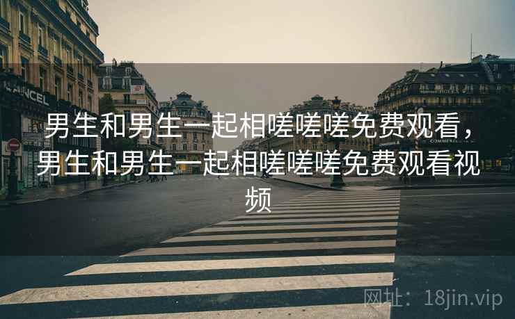 男生和男生一起相嗟嗟嗟免费观看，男生和男生一起相嗟嗟嗟免费观看视频