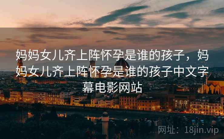 妈妈女儿齐上阵怀孕是谁的孩子，妈妈女儿齐上阵怀孕是谁的孩子中文字幕电影网站