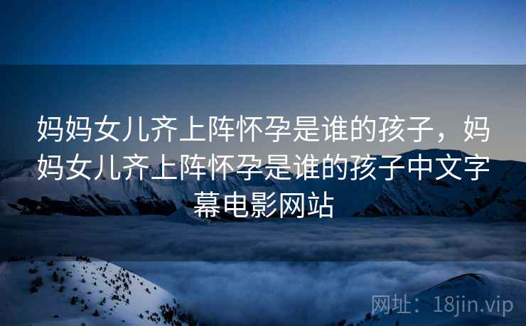 妈妈女儿齐上阵怀孕是谁的孩子，妈妈女儿齐上阵怀孕是谁的孩子中文字幕电影网站