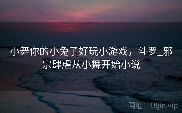 小舞你的小兔子好玩小游戏，斗罗_邪宗肆虐从小舞开始小说