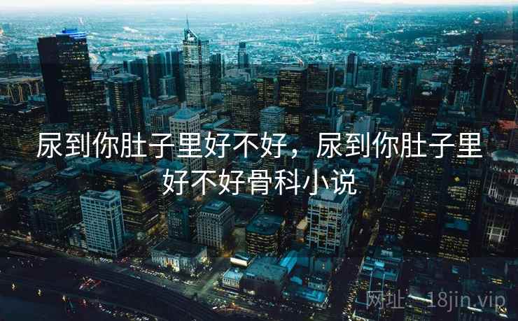 尿到你肚子里好不好，尿到你肚子里好不好骨科小说