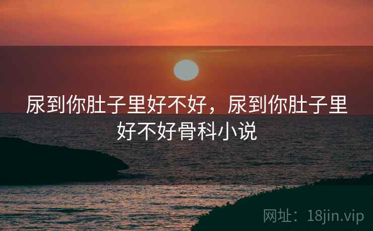 尿到你肚子里好不好，尿到你肚子里好不好骨科小说