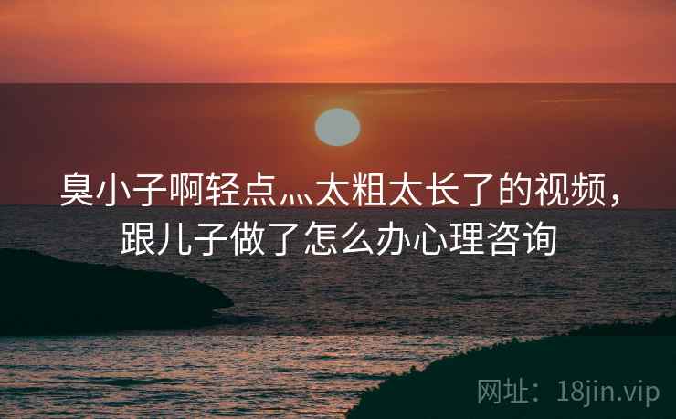 臭小子啊轻点灬太粗太长了的视频，跟儿子做了怎么办心理咨询