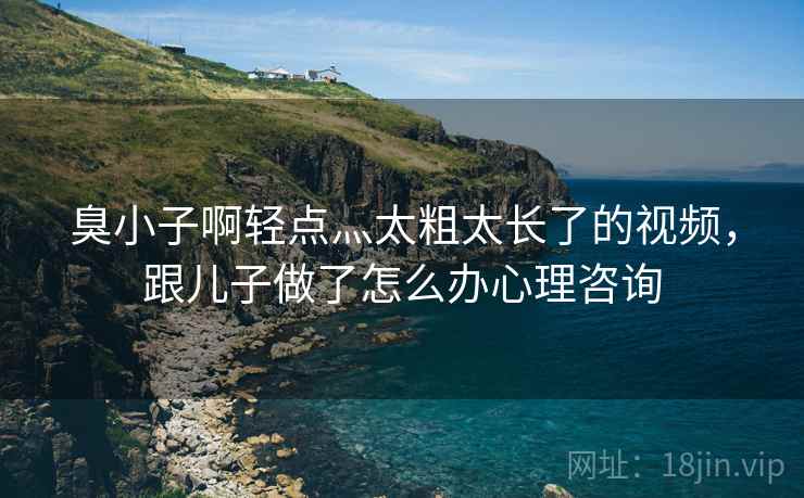 臭小子啊轻点灬太粗太长了的视频，跟儿子做了怎么办心理咨询