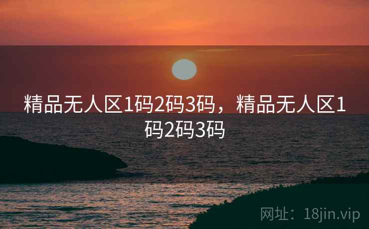 精品无人区1码2码3码，精品无人区1码2码3码