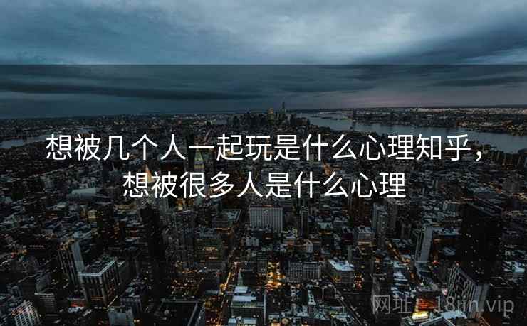 想被几个人一起玩是什么心理知乎，想被很多人是什么心理
