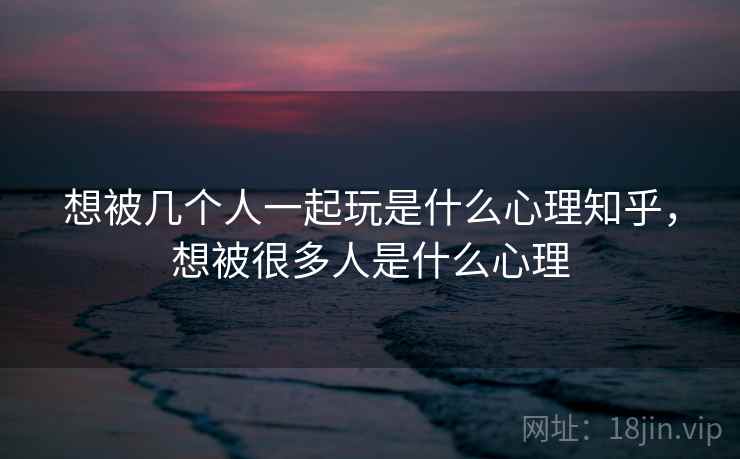 想被几个人一起玩是什么心理知乎，想被很多人是什么心理