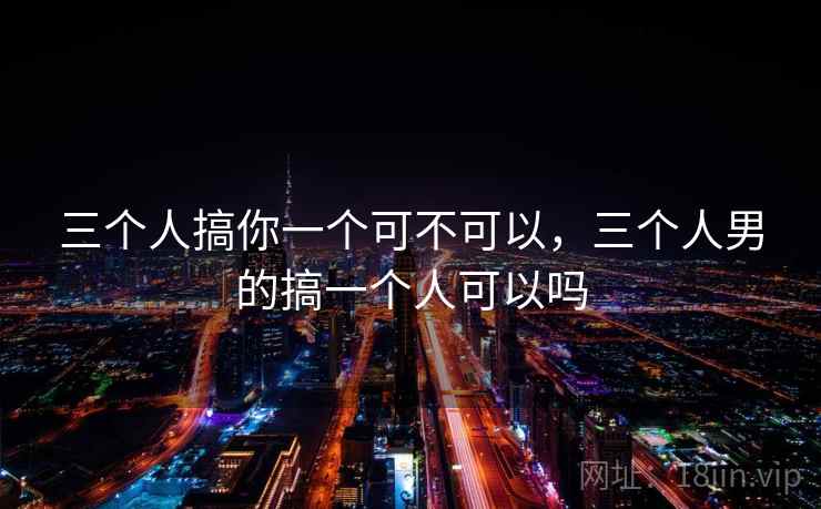 三个人搞你一个可不可以，三个人男的搞一个人可以吗