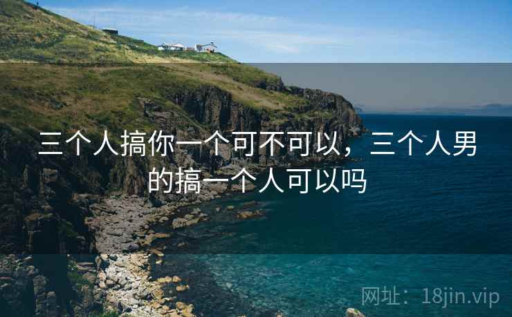 三个人搞你一个可不可以，三个人男的搞一个人可以吗