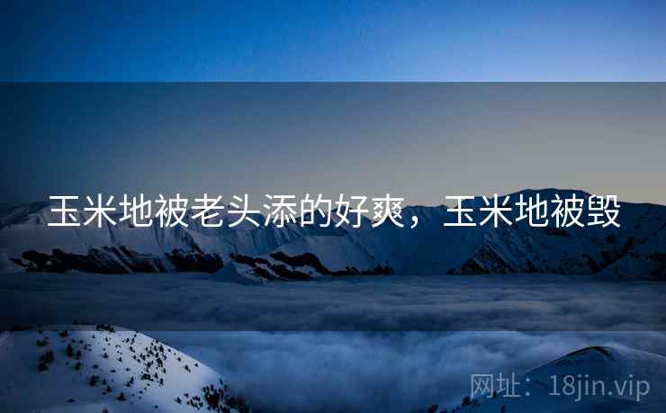 玉米地被老头添的好爽，玉米地被毁