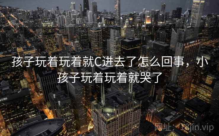 孩子玩着玩着就C进去了怎么回事，小孩子玩着玩着就哭了
