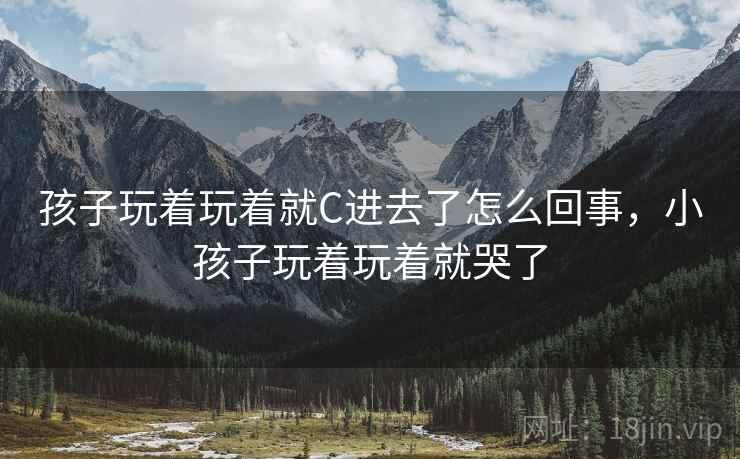 孩子玩着玩着就C进去了怎么回事,小孩子玩着玩着就哭了 孩子玩着玩着就C进去了怎么回事,小孩子玩着玩着就哭了