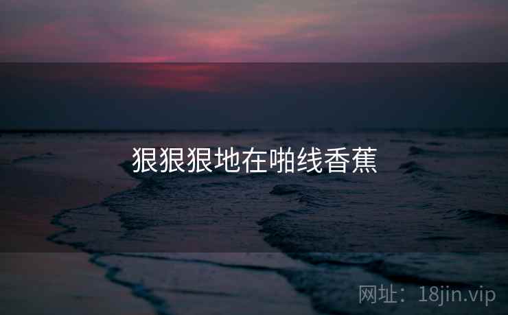 狠狠狠地在啪线香蕉 狠狠狠地在啪线香蕉