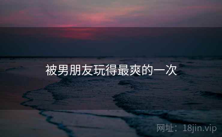 被男朋友玩得最爽的一次 被男朋友玩得最爽的一次
