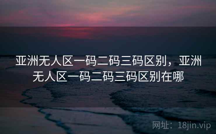 亚洲无人区一码二码三码区别,亚洲无人区一码二码三码区别在哪 亚洲无人区一码二码三码区别,亚洲无人区一码二码三码区别在哪