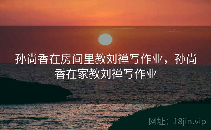 孙尚香在房间里教刘禅写作业，孙尚香在家教刘禅写作业