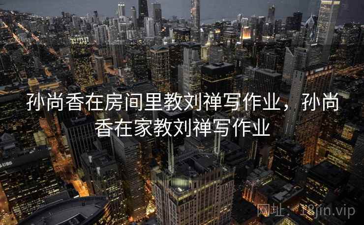 孙尚香在房间里教刘禅写作业,孙尚香在家教刘禅写作业 孙尚香在房间里教刘禅写作业,孙尚香在家教刘禅写作业