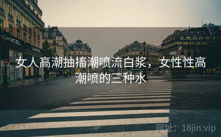女人高潮抽搐潮喷流白浆，女性性高潮喷的三种水
