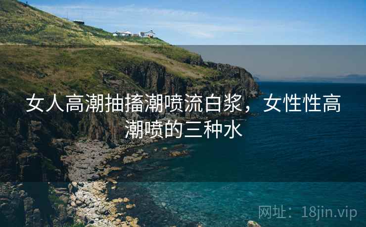 女人高潮抽搐潮喷流白浆，女性性高潮喷的三种水