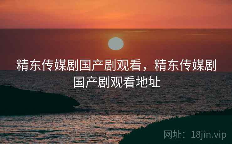 精东传媒剧国产剧观看，精东传媒剧国产剧观看地址