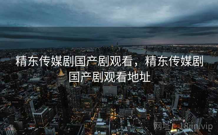 精东传媒剧国产剧观看，精东传媒剧国产剧观看地址