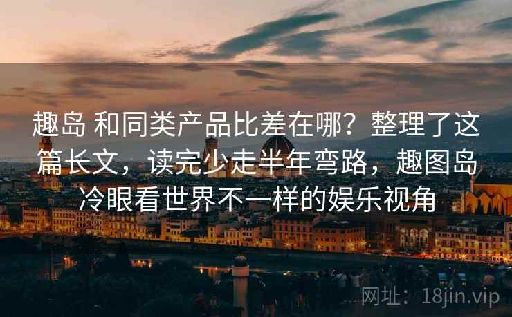 趣岛 和同类产品比差在哪？整理了这篇长文，读完少走半年弯路，趣图岛冷眼看世界不一样的娱乐视角