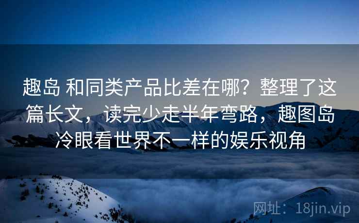 趣岛 和同类产品比差在哪？整理了这篇长文，读完少走半年弯路，趣图岛冷眼看世界不一样的娱乐视角