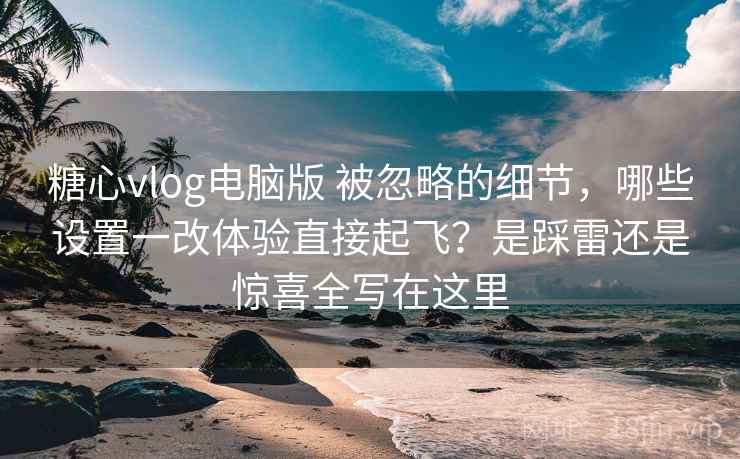 糖心vlog电脑版 被忽略的细节，哪些设置一改体验直接起飞？是踩雷还是惊喜全写在这里