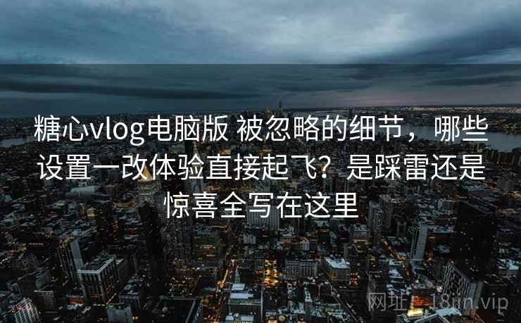 糖心vlog电脑版 被忽略的细节，哪些设置一改体验直接起飞？是踩雷还是惊喜全写在这里