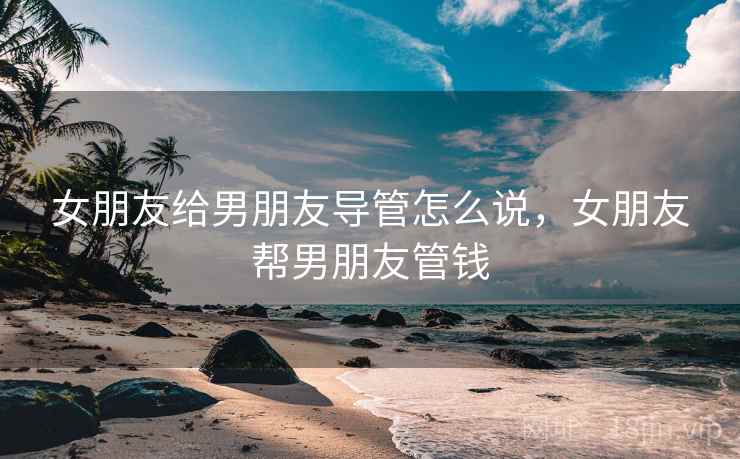 女朋友给男朋友导管怎么说,女朋友帮男朋友管钱 女朋友给男朋友导管怎么说,女朋友帮男朋友管钱