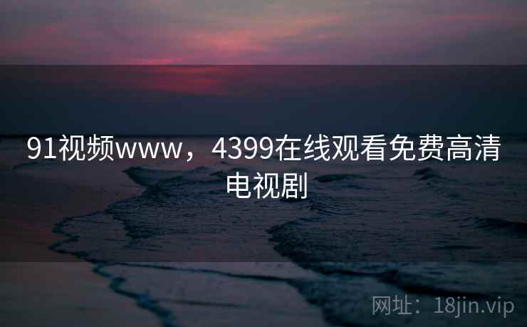 91视频www，4399在线观看免费高清电视剧