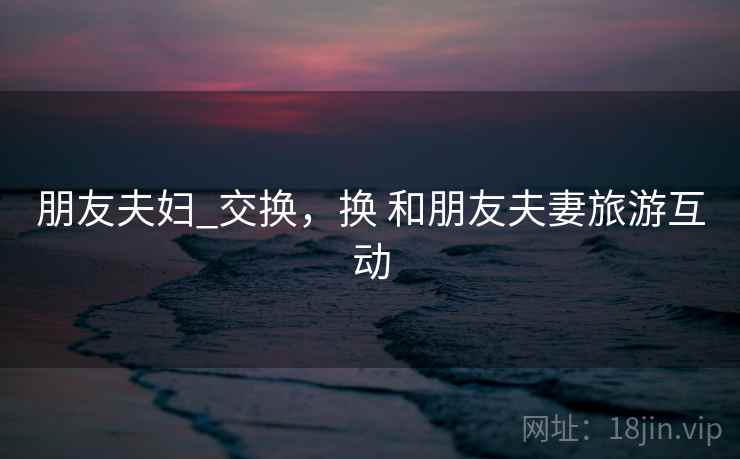朋友夫妇_交换,换 和朋友夫妻旅游互动 朋友夫妇_交换,换 和朋友夫妻旅游互动