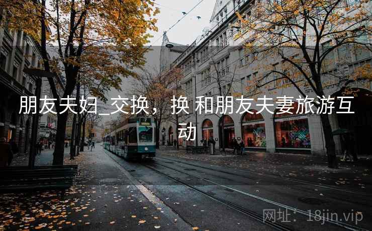 朋友夫妇_交换,换 和朋友夫妻旅游互动 朋友夫妇_交换,换 和朋友夫妻旅游互动