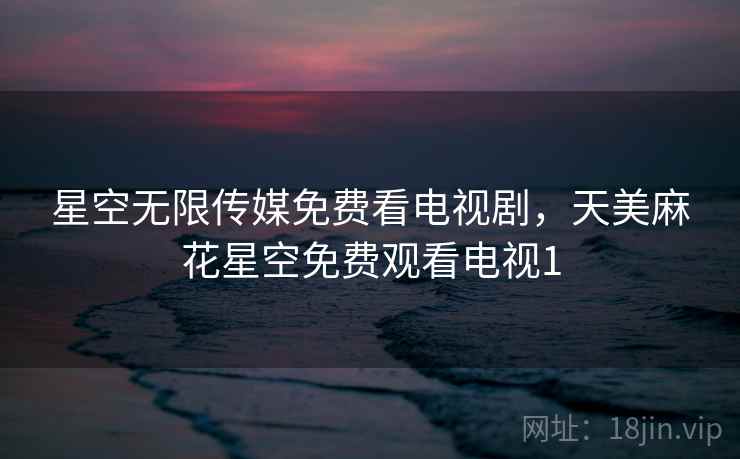 星空无限传媒免费看电视剧，天美麻花星空免费观看电视1