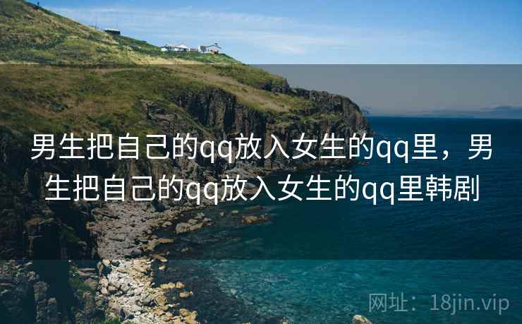 男生把自己的qq放入女生的qq里,男生把自己的qq放入女生的qq里韩剧 男生把自己的qq放入女生的qq里,男生把自己的qq放入女生的qq里韩剧