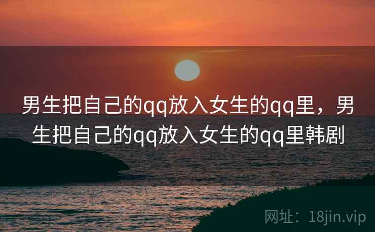 男生把自己的qq放入女生的qq里,男生把自己的qq放入女生的qq里韩剧 男生把自己的qq放入女生的qq里,男生把自己的qq放入女生的qq里韩剧
