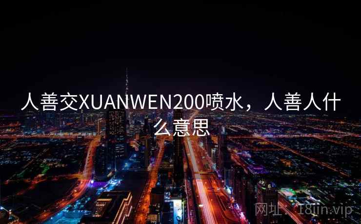 人善交XUANWEN200喷水,人善人什么意思 人善交XUANWEN200喷水,人善人什么意思