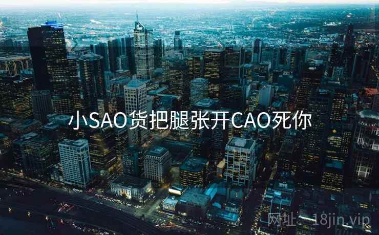 小SAO货把腿张开CAO死你 小SAO货把腿张开CAO死你