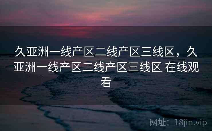久亚洲一线产区二线产区三线区,久亚洲一线产区二线产区三线区 在线观看 久亚洲一线产区二线产区三线区,久亚洲一线产区二线产区三线区 在线观看
